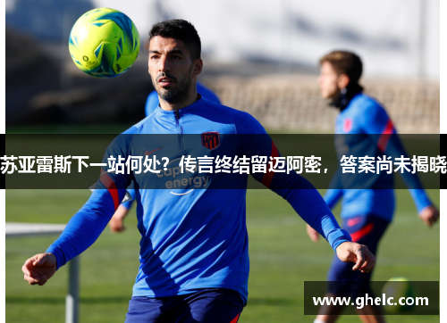 苏亚雷斯下一站何处？传言终结留迈阿密，答案尚未揭晓